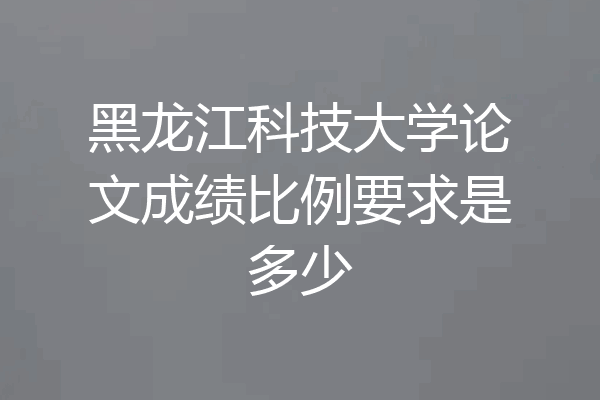 黑龙江科技大学论文成绩比例要求是多少