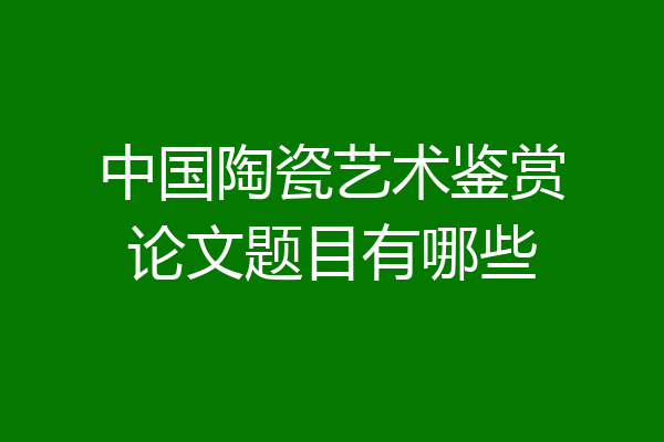 中国陶瓷艺术鉴赏论文题目有哪些