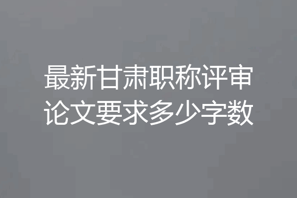 最新甘肃职称评审论文要求多少字数
