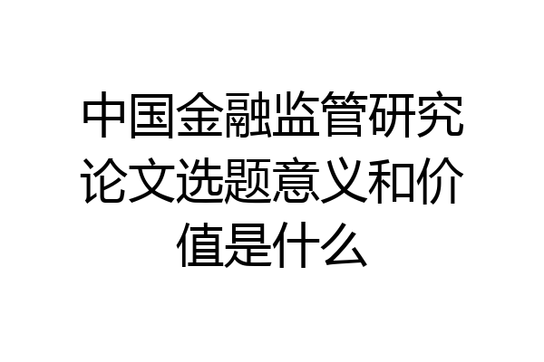 中国金融监管研究论文选题意义和价值是什么