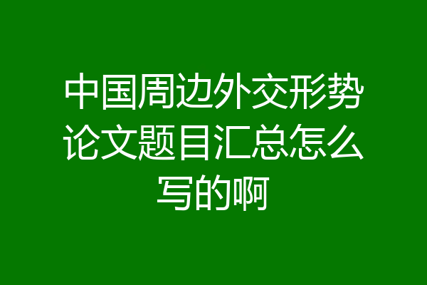 中国周边外交形势论文题目汇总怎么写的啊