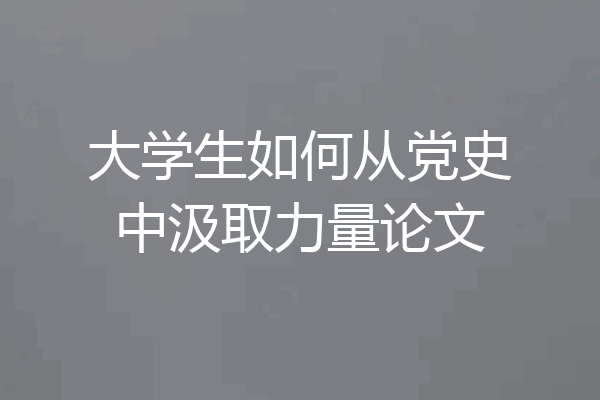 大学生如何从党史中汲取力量论文
