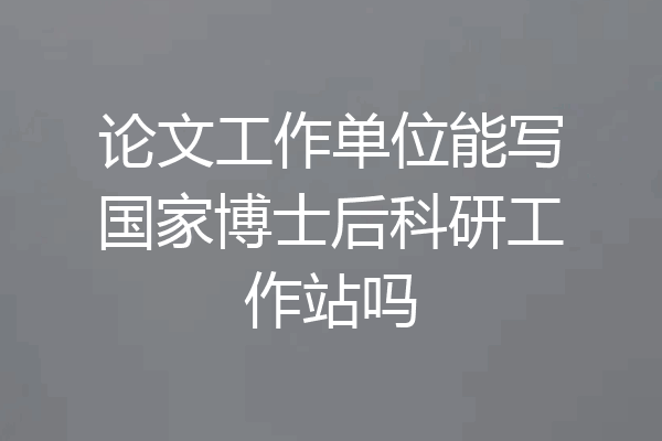 论文工作单位能写国家博士后科研工作站吗