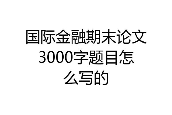 国际金融期末论文3000字题目怎么写的