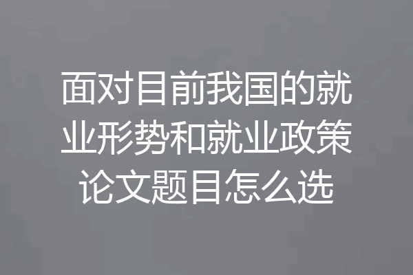 面对目前我国的就业形势和就业政策论文题目怎么选