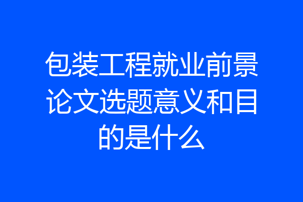 包装工程就业前景论文选题意义和目的是什么