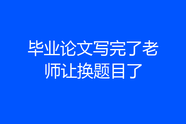 毕业论文写完了老师让换题目了