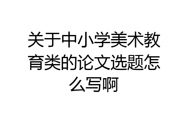 关于中小学美术教育类的论文选题怎么写啊