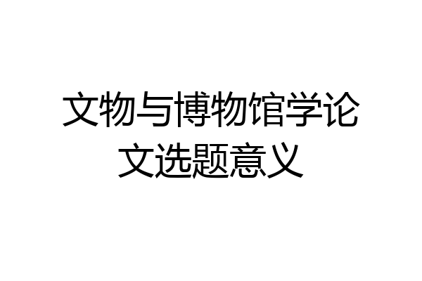 文物与博物馆学论文选题意义