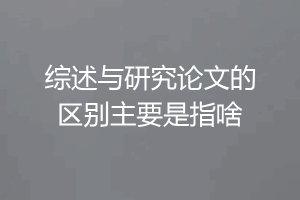 综述与研究论文的区别主要是指啥