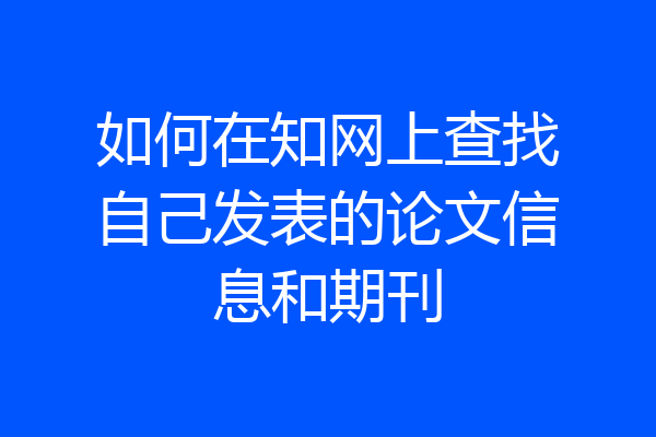 如何在知网上查找自己发表的论文信息和期刊