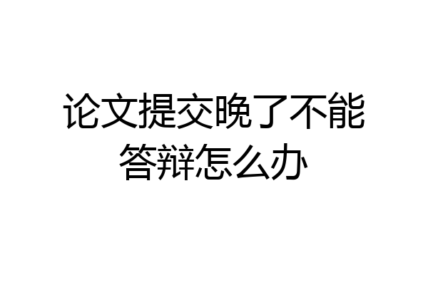 论文提交晚了不能答辩怎么办