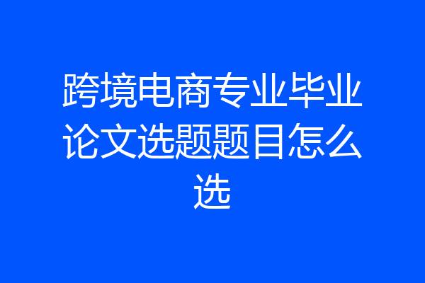 跨境电商专业毕业论文选题题目怎么选
