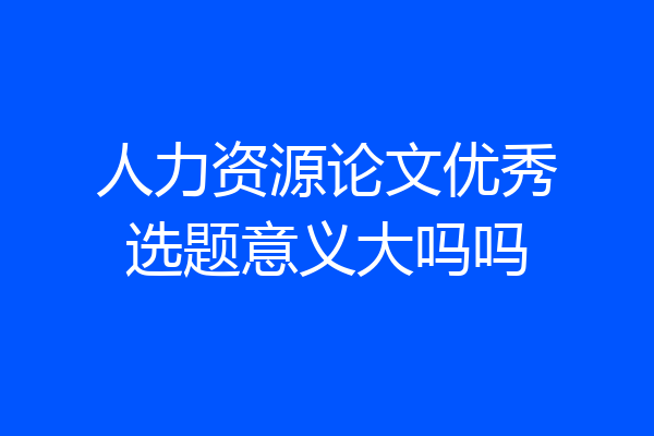 人力资源论文优秀选题意义大吗吗