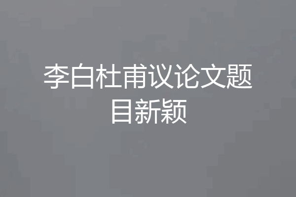李白杜甫议论文题目新颖