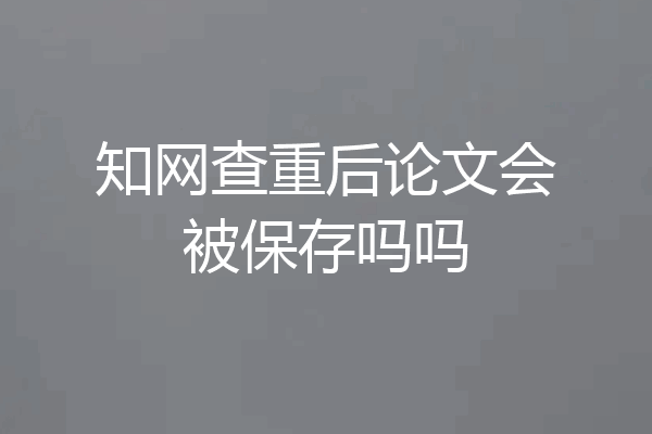 知网查重后论文会被保存吗吗