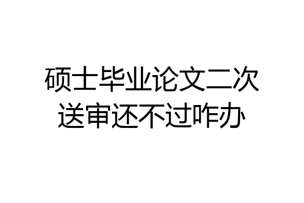 硕士毕业论文二次送审还不过咋办