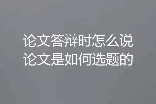 论文答辩时怎么说论文是如何选题的
