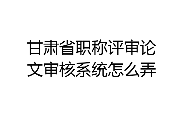 甘肃省职称评审论文审核系统怎么弄