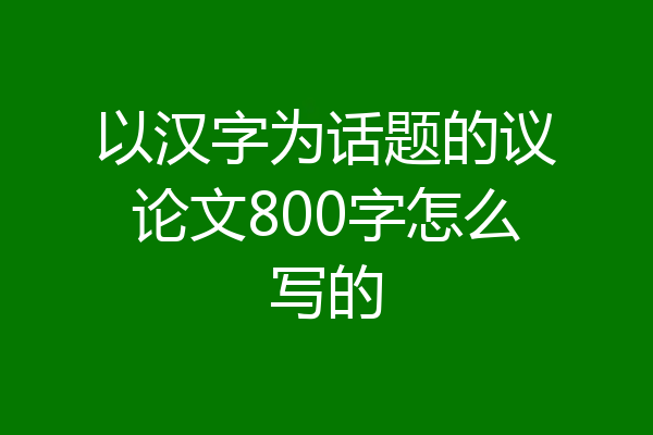 以汉字为话题的议论文800字怎么写的