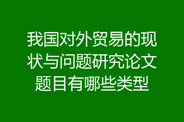 我国对外贸易的现状与问题研究论文题目有哪些类型