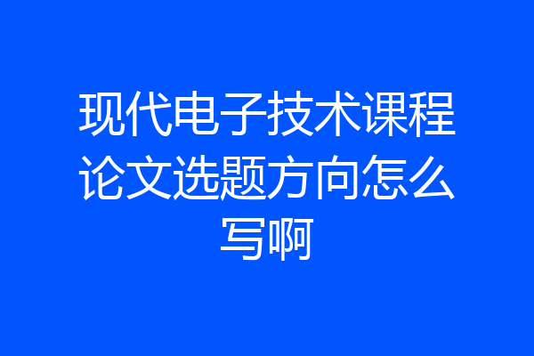 现代电子技术课程论文选题方向怎么写啊