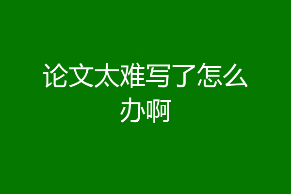 论文太难写了怎么办啊