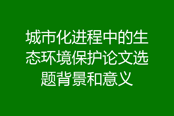 城市化进程中的生态环境保护论文选题背景和意义