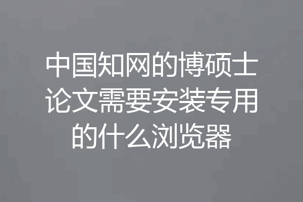 中国知网的博硕士论文需要安装专用的什么浏览器