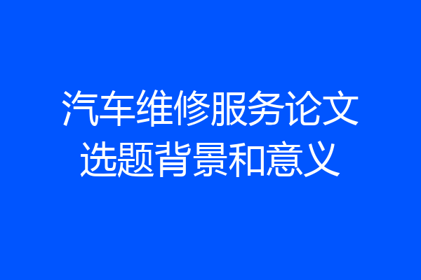 汽车维修服务论文选题背景和意义