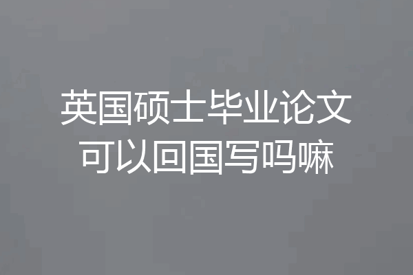 英国硕士毕业论文可以回国写吗嘛