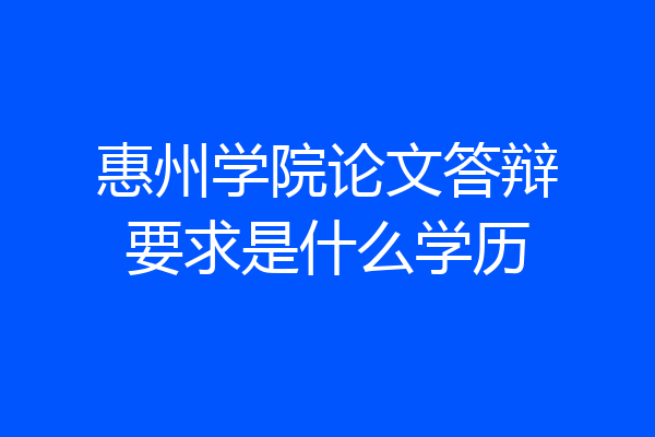 惠州学院论文答辩要求是什么学历