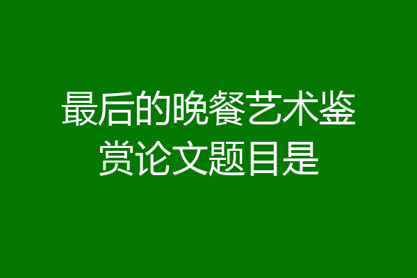 最后的晚餐艺术鉴赏论文题目是