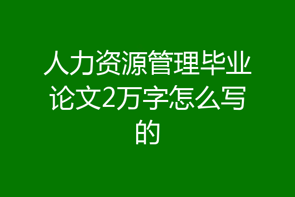 人力资源管理毕业论文2万字怎么写的