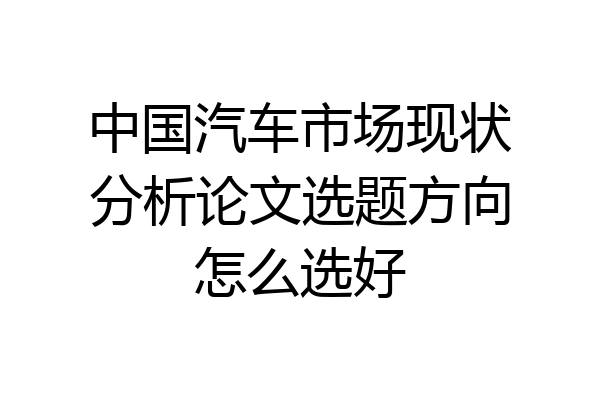 中国汽车市场现状分析论文选题方向怎么选好