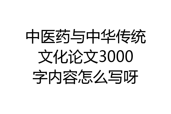 中医药与中华传统文化论文3000字内容怎么写呀