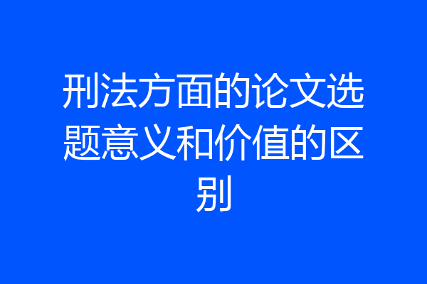 刑法方面的论文选题意义和价值的区别