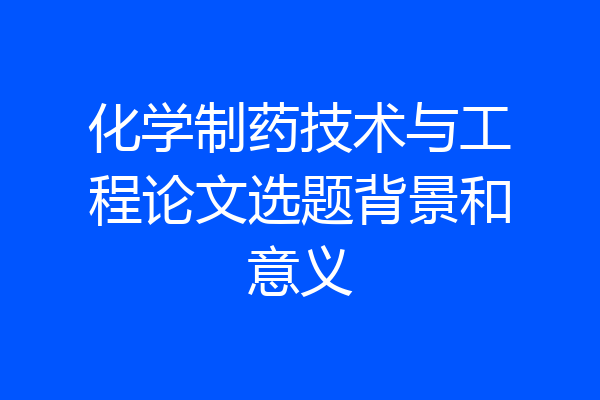 化学制药技术与工程论文选题背景和意义