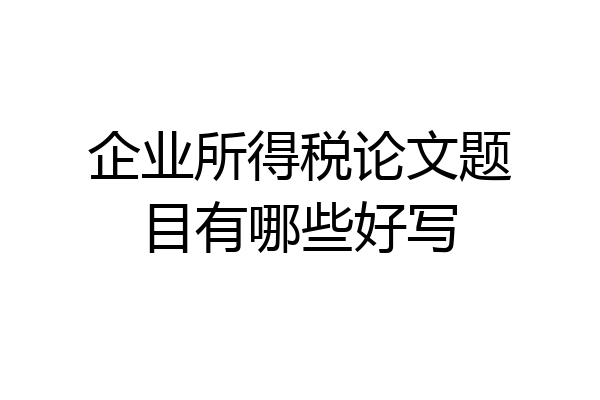 企业所得税论文题目有哪些好写