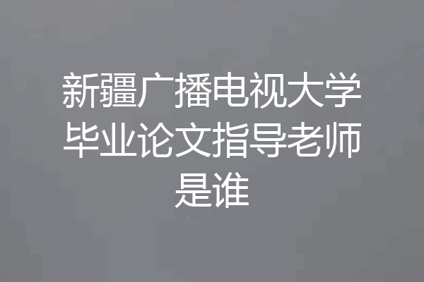新疆广播电视大学毕业论文指导老师是谁