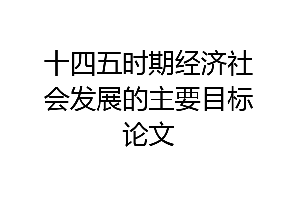 十四五时期经济社会发展的主要目标论文