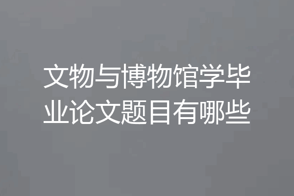 文物与博物馆学毕业论文题目有哪些