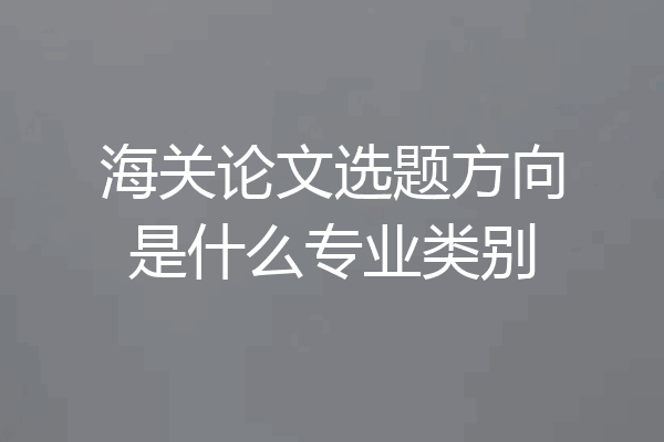 海关论文选题方向是什么专业类别