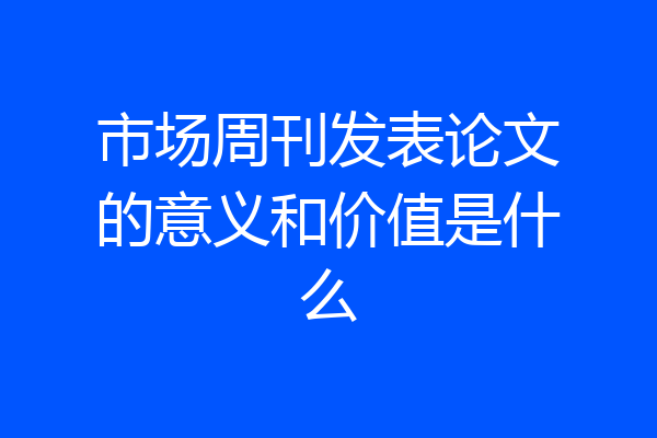 市场周刊发表论文的意义和价值是什么