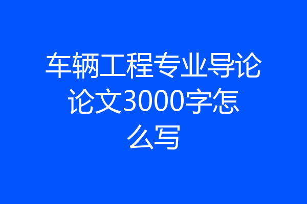 车辆工程专业导论论文3000字怎么写