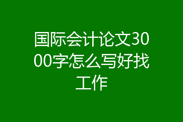 国际会计论文3000字怎么写好找工作
