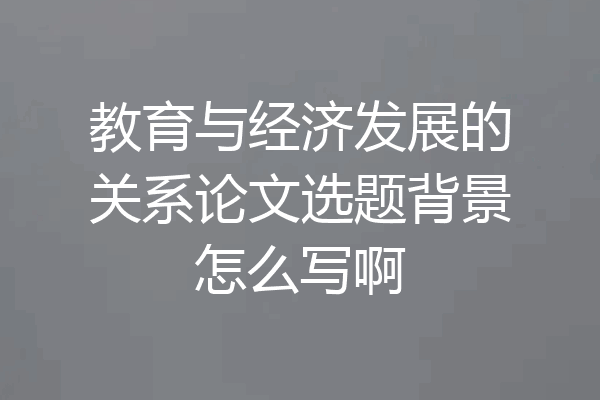 教育与经济发展的关系论文选题背景怎么写啊