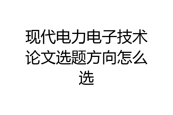 现代电力电子技术论文选题方向怎么选