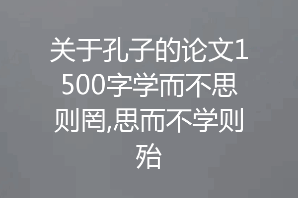 关于孔子的论文1500字学而不思则罔,思而不学则殆