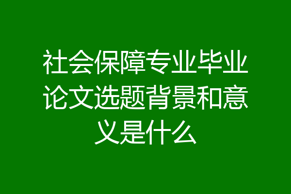 社会保障专业毕业论文选题背景和意义是什么